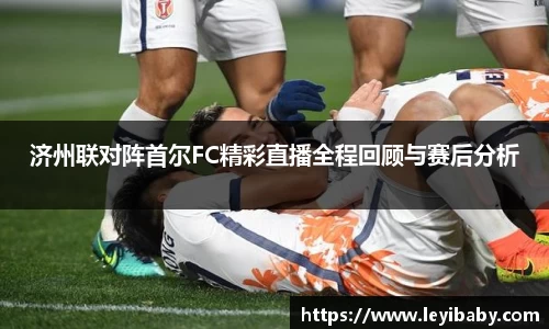 济州联对阵首尔FC精彩直播全程回顾与赛后分析